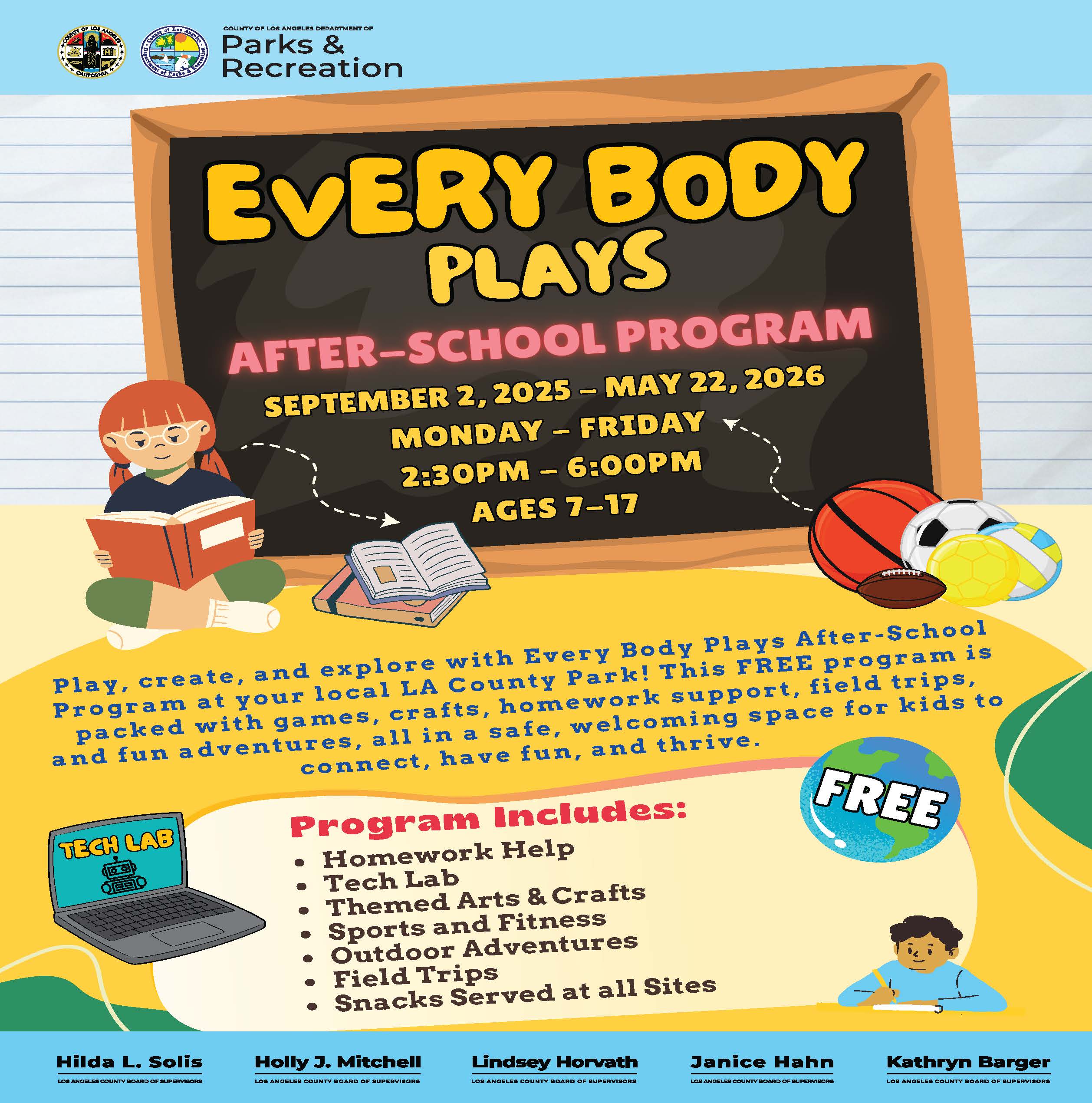 County of Los Angeles Department of Parks & Recreation  EVERY BODY PLAYS AFTER-SCHOOL PROGRAM  September 2, 2025 – May 22, 2026 Monday – Friday, 2:30 PM – 6:00 PM Ages 7 – 17  Play, create, and explore with Every Body Plays After-School Program at your local LA County Park! This FREE program is packed with games, crafts, homework support, field trips, and fun adventures, all in a safe, welcoming space for kids to connect, have fun, and thrive.  Program Includes:  Homework Help  Tech Lab  Themed Arts & Crafts  Sports and Fitness  Outdoor Adventures  Field Trips  Snacks Served at all Sites  Hilda L. Solis – Los Angeles County Board of Supervisors Holly J. Mitchell – Los Angeles County Board of Supervisors Lindsey Horvath – Los Angeles County Board of Supervisors Janice Hahn – Los Angeles County Board of Supervisors Kathryn Barger – Los Angeles County Board of Supervisors